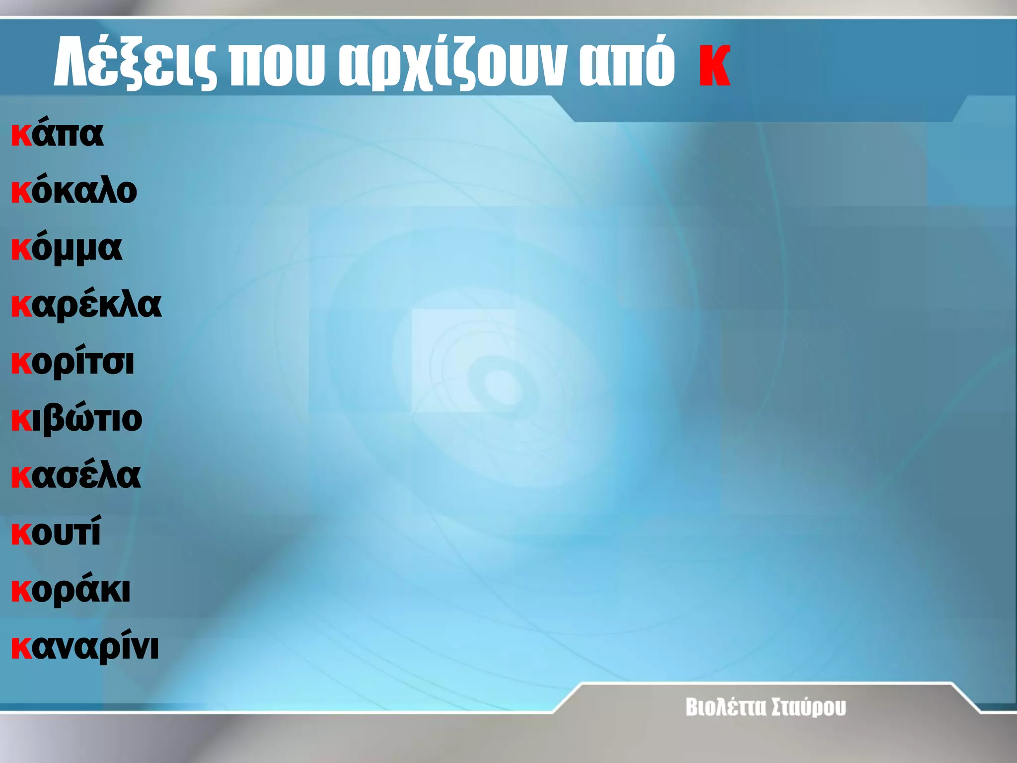 Λέξεις που αρχίζουν από κ
κάπα
κόκαλο
κόμμα
καρέκλα
κορίτσι
κιβώτιο
κασέλα
κουτί
κοράκι
καναρίνι

 