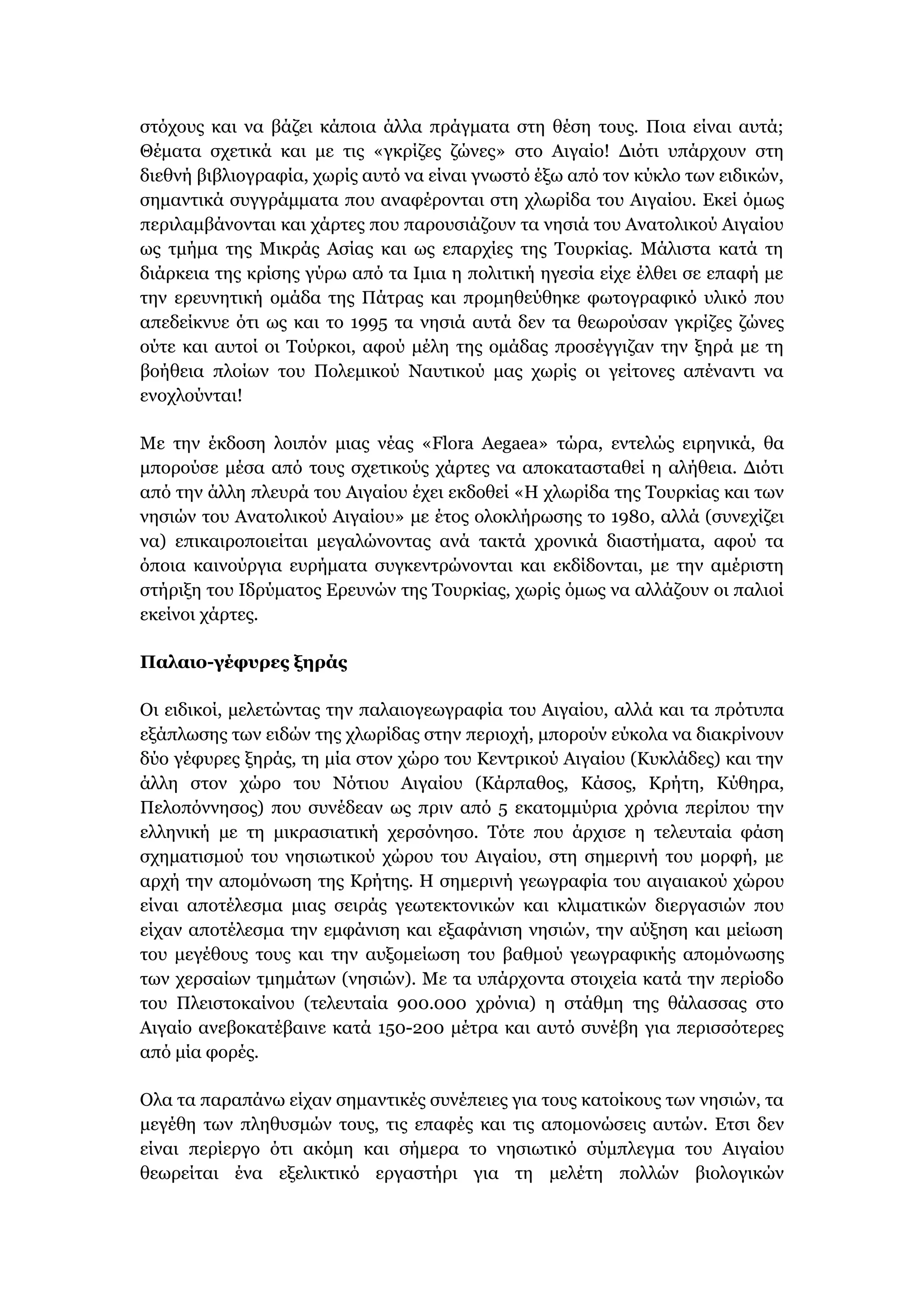 στόχους και να βάζει κάποια άλλα πράγματα στη θέση τους. Ποια είναι αυτά;
Θέματα σχετικά και με τις «γκρίζες ζώνες» στο Αιγαίο! Διότι υπάρχουν στη
διεθνή βιβλιογραφία, χωρίς αυτό να είναι γνωστό έξω από τον κύκλο των ειδικών,
σημαντικά συγγράμματα που αναφέρονται στη χλωρίδα του Αιγαίου. Εκεί όμως
περιλαμβάνονται και χάρτες που παρουσιάζουν τα νησιά του Ανατολικού Αιγαίου
ως τμήμα της Μικράς Ασίας και ως επαρχίες της Τουρκίας. Μάλιστα κατά τη
διάρκεια της κρίσης γύρω από τα Ιμια η πολιτική ηγεσία είχε έλθει σε επαφή με
την ερευνητική ομάδα της Πάτρας και προμηθεύθηκε φωτογραφικό υλικό που
απεδείκνυε ότι ως και το 1995 τα νησιά αυτά δεν τα θεωρούσαν γκρίζες ζώνες
ούτε και αυτοί οι Τούρκοι, αφού μέλη της ομάδας προσέγγιζαν την ξηρά με τη
βοήθεια πλοίων του Πολεμικού Ναυτικού μας χωρίς οι γείτονες απέναντι να
ενοχλούνται!
Με την έκδοση λοιπόν μιας νέας «Flora Aegaea» τώρα, εντελώς ειρηνικά, θα
μπορούσε μέσα από τους σχετικούς χάρτες να αποκατασταθεί η αλήθεια. Διότι
από την άλλη πλευρά του Αιγαίου έχει εκδοθεί «Η χλωρίδα της Τουρκίας και των
νησιών του Ανατολικού Αιγαίου» με έτος ολοκλήρωσης το 1980, αλλά (συνεχίζει
να) επικαιροποιείται μεγαλώνοντας ανά τακτά χρονικά διαστήματα, αφού τα
όποια καινούργια ευρήματα συγκεντρώνονται και εκδίδονται, με την αμέριστη
στήριξη του Ιδρύματος Ερευνών της Τουρκίας, χωρίς όμως να αλλάζουν οι παλιοί
εκείνοι χάρτες.
Παλαιο-γέφυρες ξηράς
Οι ειδικοί, μελετώντας την παλαιογεωγραφία του Αιγαίου, αλλά και τα πρότυπα
εξάπλωσης των ειδών της χλωρίδας στην περιοχή, μπορούν εύκολα να διακρίνουν
δύο γέφυρες ξηράς, τη μία στον χώρο του Κεντρικού Αιγαίου (Κυκλάδες) και την
άλλη στον χώρο του Νότιου Αιγαίου (Κάρπαθος, Κάσος, Κρήτη, Κύθηρα,
Πελοπόννησος) που συνέδεαν ως πριν από 5 εκατομμύρια χρόνια περίπου την
ελληνική με τη μικρασιατική χερσόνησο. Τότε που άρχισε η τελευταία φάση
σχηματισμού του νησιωτικού χώρου του Αιγαίου, στη σημερινή του μορφή, με
αρχή την απομόνωση της Κρήτης. Η σημερινή γεωγραφία του αιγαιακού χώρου
είναι αποτέλεσμα μιας σειράς γεωτεκτονικών και κλιματικών διεργασιών που
είχαν αποτέλεσμα την εμφάνιση και εξαφάνιση νησιών, την αύξηση και μείωση
του μεγέθους τους και την αυξομείωση του βαθμού γεωγραφικής απομόνωσης
των χερσαίων τμημάτων (νησιών). Με τα υπάρχοντα στοιχεία κατά την περίοδο
του Πλειστοκαίνου (τελευταία 900.000 χρόνια) η στάθμη της θάλασσας στο
Αιγαίο ανεβοκατέβαινε κατά 150-200 μέτρα και αυτό συνέβη για περισσότερες
από μία φορές.
Ολα τα παραπάνω είχαν σημαντικές συνέπειες για τους κατοίκους των νησιών, τα
μεγέθη των πληθυσμών τους, τις επαφές και τις απομονώσεις αυτών. Ετσι δεν
είναι περίεργο ότι ακόμη και σήμερα το νησιωτικό σύμπλεγμα του Αιγαίου
θεωρείται ένα εξελικτικό εργαστήρι για τη μελέτη πολλών βιολογικών
 