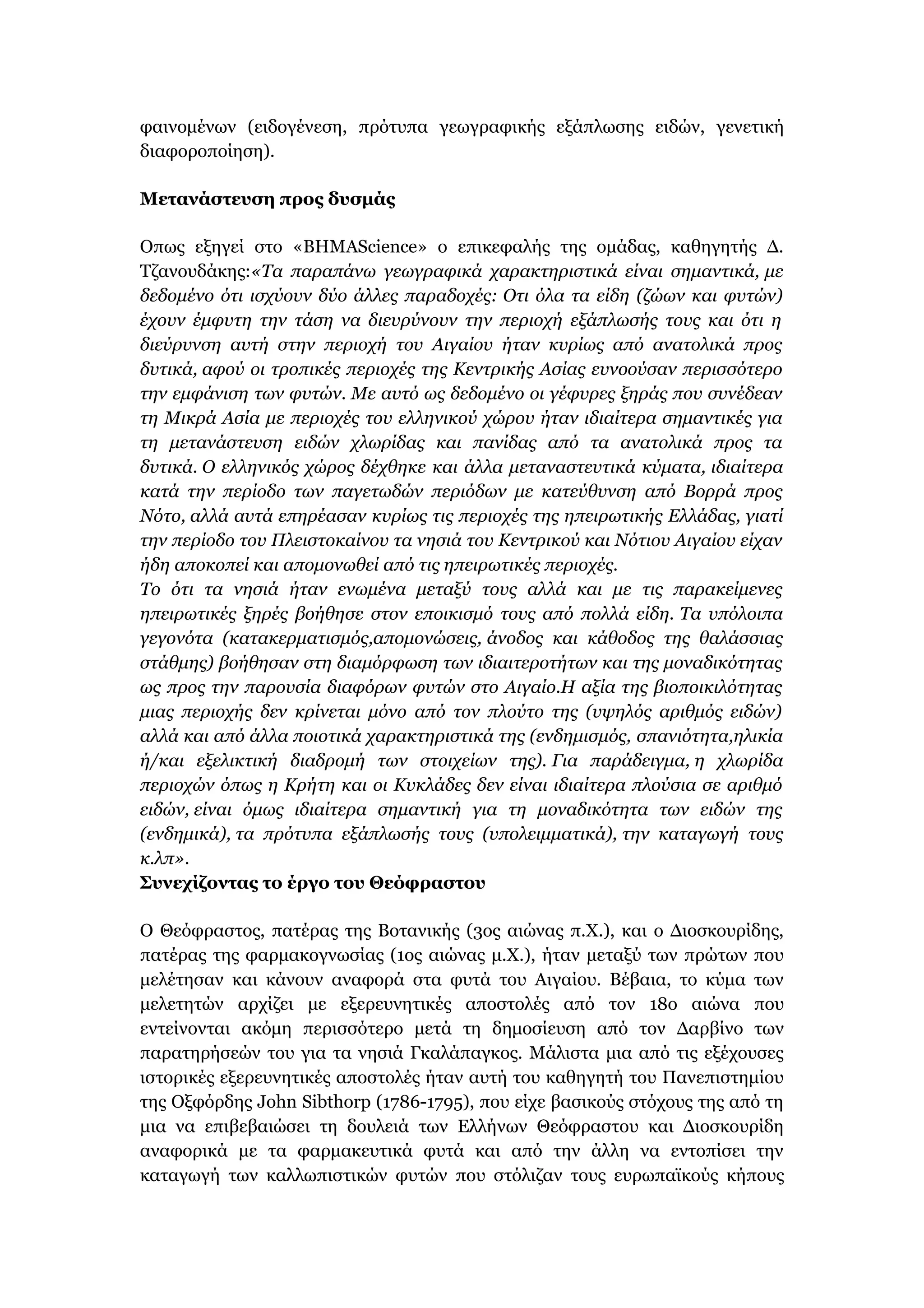 φαινομένων (ειδογένεση, πρότυπα γεωγραφικής εξάπλωσης ειδών, γενετική
διαφοροποίηση).
Μετανάστευση προς δυσμάς
Οπως εξηγεί στο «ΒΗΜΑScience» ο επικεφαλής της ομάδας, καθηγητής Δ.
Τζανουδάκης:«Τα παραπάνω γεωγραφικά χαρακτηριστικά είναι σημαντικά, με
δεδομένο ότι ισχύουν δύο άλλες παραδοχές: Οτι όλα τα είδη (ζώων και φυτών)
έχουν έμφυτη την τάση να διευρύνουν την περιοχή εξάπλωσής τους και ότι η
διεύρυνση αυτή στην περιοχή του Αιγαίου ήταν κυρίως από ανατολικά προς
δυτικά, αφού οι τροπικές περιοχές της Κεντρικής Ασίας ευνοούσαν περισσότερο
την εμφάνιση των φυτών. Με αυτό ως δεδομένο οι γέφυρες ξηράς που συνέδεαν
τη Μικρά Ασία με περιοχές του ελληνικού χώρου ήταν ιδιαίτερα σημαντικές για
τη μετανάστευση ειδών χλωρίδας και πανίδας από τα ανατολικά προς τα
δυτικά. Ο ελληνικός χώρος δέχθηκε και άλλα μεταναστευτικά κύματα, ιδιαίτερα
κατά την περίοδο των παγετωδών περιόδων με κατεύθυνση από Βορρά προς
Νότο, αλλά αυτά επηρέασαν κυρίως τις περιοχές της ηπειρωτικής Ελλάδας, γιατί
την περίοδο του Πλειστοκαίνου τα νησιά του Κεντρικού και Νότιου Αιγαίου είχαν
ήδη αποκοπεί και απομονωθεί από τις ηπειρωτικές περιοχές.
Το ότι τα νησιά ήταν ενωμένα μεταξύ τους αλλά και με τις παρακείμενες
ηπειρωτικές ξηρές βοήθησε στον εποικισμό τους από πολλά είδη. Τα υπόλοιπα
γεγονότα (κατακερματισμός,απομονώσεις, άνοδος και κάθοδος της θαλάσσιας
στάθμης) βοήθησαν στη διαμόρφωση των ιδιαιτεροτήτων και της μοναδικότητας
ως προς την παρουσία διαφόρων φυτών στο Αιγαίο.Η αξία της βιοποικιλότητας
μιας περιοχής δεν κρίνεται μόνο από τον πλούτο της (υψηλός αριθμός ειδών)
αλλά και από άλλα ποιοτικά χαρακτηριστικά της (ενδημισμός, σπανιότητα,ηλικία
ή/και εξελικτική διαδρομή των στοιχείων της). Για παράδειγμα, η χλωρίδα
περιοχών όπως η Κρήτη και οι Κυκλάδες δεν είναι ιδιαίτερα πλούσια σε αριθμό
ειδών, είναι όμως ιδιαίτερα σημαντική για τη μοναδικότητα των ειδών της
(ενδημικά), τα πρότυπα εξάπλωσής τους (υπολειμματικά), την καταγωγή τους
κ.λπ».
Συνεχίζοντας το έργο του Θεόφραστου
Ο Θεόφραστος, πατέρας της Βοτανικής (3ος αιώνας π.Χ.), και ο Διοσκουρίδης,
πατέρας της φαρμακογνωσίας (1ος αιώνας μ.Χ.), ήταν μεταξύ των πρώτων που
μελέτησαν και κάνουν αναφορά στα φυτά του Αιγαίου. Βέβαια, το κύμα των
μελετητών αρχίζει με εξερευνητικές αποστολές από τον 18ο αιώνα που
εντείνονται ακόμη περισσότερο μετά τη δημοσίευση από τον Δαρβίνο των
παρατηρήσεών του για τα νησιά Γκαλάπαγκος. Μάλιστα μια από τις εξέχουσες
ιστορικές εξερευνητικές αποστολές ήταν αυτή του καθηγητή του Πανεπιστημίου
της Οξφόρδης John Sibthorp (1786-1795), που είχε βασικούς στόχους της από τη
μια να επιβεβαιώσει τη δουλειά των Ελλήνων Θεόφραστου και Διοσκουρίδη
αναφορικά με τα φαρμακευτικά φυτά και από την άλλη να εντοπίσει την
καταγωγή των καλλωπιστικών φυτών που στόλιζαν τους ευρωπαϊκούς κήπους
 
