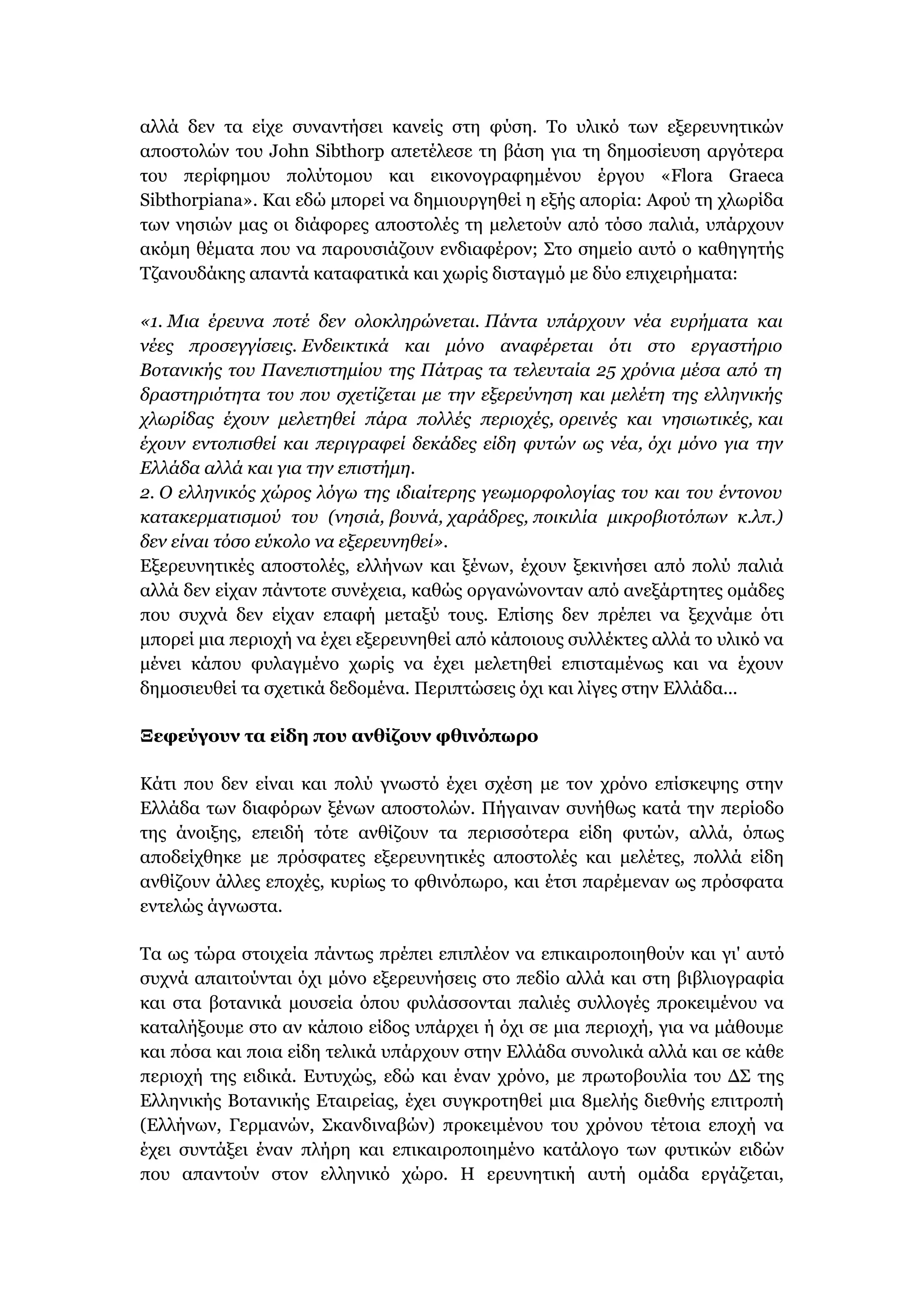 αλλά δεν τα είχε συναντήσει κανείς στη φύση. Το υλικό των εξερευνητικών
αποστολών του John Sibthorp απετέλεσε τη βάση για τη δημοσίευση αργότερα
του περίφημου πολύτομου και εικονογραφημένου έργου «Flora Graeca
Sibthorpiana». Και εδώ μπορεί να δημιουργηθεί η εξής απορία: Αφού τη χλωρίδα
των νησιών μας οι διάφορες αποστολές τη μελετούν από τόσο παλιά, υπάρχουν
ακόμη θέματα που να παρουσιάζουν ενδιαφέρον; Στο σημείο αυτό ο καθηγητής
Τζανουδάκης απαντά καταφατικά και χωρίς δισταγμό με δύο επιχειρήματα:
«1. Μια έρευνα ποτέ δεν ολοκληρώνεται. Πάντα υπάρχουν νέα ευρήματα και
νέες προσεγγίσεις. Ενδεικτικά και μόνο αναφέρεται ότι στο εργαστήριο
Βοτανικής του Πανεπιστημίου της Πάτρας τα τελευταία 25 χρόνια μέσα από τη
δραστηριότητα του που σχετίζεται με την εξερεύνηση και μελέτη της ελληνικής
χλωρίδας έχουν μελετηθεί πάρα πολλές περιοχές, ορεινές και νησιωτικές, και
έχουν εντοπισθεί και περιγραφεί δεκάδες είδη φυτών ως νέα, όχι μόνο για την
Ελλάδα αλλά και για την επιστήμη.
2. Ο ελληνικός χώρος λόγω της ιδιαίτερης γεωμορφολογίας του και του έντονου
κατακερματισμού του (νησιά, βουνά, χαράδρες, ποικιλία μικροβιοτόπων κ.λπ.)
δεν είναι τόσο εύκολο να εξερευνηθεί».
Εξερευνητικές αποστολές, ελλήνων και ξένων, έχουν ξεκινήσει από πολύ παλιά
αλλά δεν είχαν πάντοτε συνέχεια, καθώς οργανώνονταν από ανεξάρτητες ομάδες
που συχνά δεν είχαν επαφή μεταξύ τους. Επίσης δεν πρέπει να ξεχνάμε ότι
μπορεί μια περιοχή να έχει εξερευνηθεί από κάποιους συλλέκτες αλλά το υλικό να
μένει κάπου φυλαγμένο χωρίς να έχει μελετηθεί επισταμένως και να έχουν
δημοσιευθεί τα σχετικά δεδομένα. Περιπτώσεις όχι και λίγες στην Ελλάδα...
Ξεφεύγουν τα είδη που ανθίζουν φθινόπωρο
Κάτι που δεν είναι και πολύ γνωστό έχει σχέση με τον χρόνο επίσκεψης στην
Ελλάδα των διαφόρων ξένων αποστολών. Πήγαιναν συνήθως κατά την περίοδο
της άνοιξης, επειδή τότε ανθίζουν τα περισσότερα είδη φυτών, αλλά, όπως
αποδείχθηκε με πρόσφατες εξερευνητικές αποστολές και μελέτες, πολλά είδη
ανθίζουν άλλες εποχές, κυρίως το φθινόπωρο, και έτσι παρέμεναν ως πρόσφατα
εντελώς άγνωστα.
Τα ως τώρα στοιχεία πάντως πρέπει επιπλέον να επικαιροποιηθούν και γι' αυτό
συχνά απαιτούνται όχι μόνο εξερευνήσεις στο πεδίο αλλά και στη βιβλιογραφία
και στα βοτανικά μουσεία όπου φυλάσσονται παλιές συλλογές προκειμένου να
καταλήξουμε στο αν κάποιο είδος υπάρχει ή όχι σε μια περιοχή, για να μάθουμε
και πόσα και ποια είδη τελικά υπάρχουν στην Ελλάδα συνολικά αλλά και σε κάθε
περιοχή της ειδικά. Ευτυχώς, εδώ και έναν χρόνο, με πρωτοβουλία του ΔΣ της
Ελληνικής Βοτανικής Εταιρείας, έχει συγκροτηθεί μια 8μελής διεθνής επιτροπή
(Ελλήνων, Γερμανών, Σκανδιναβών) προκειμένου του χρόνου τέτοια εποχή να
έχει συντάξει έναν πλήρη και επικαιροποιημένο κατάλογο των φυτικών ειδών
που απαντούν στον ελληνικό χώρο. Η ερευνητική αυτή ομάδα εργάζεται,
 