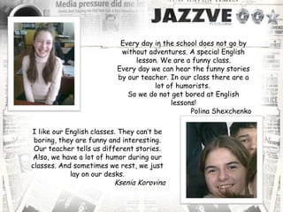 Every day in the school does not go by
without adventures. A special English
lesson. We are a funny class.
Every day we can hear the funny stories
by our teacher. In our class there are a
lot of humorists.
So we do not get bored at English
lessons!
Polina Shexchenko
I like our English classes. They can’t be
boring, they are funny and interesting.
Our teacher tells us different stories.
Also, we have a lot of humor during our
classes. And sometimes we rest, we just
lay on our desks.
Ksenia Korovina
 