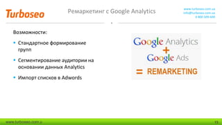 Ремаркетинг с Google Analytics www.turboseo.com.ua
info@turboseo.com.ua
0 800 509-600
www.turboseo.com.u 13
Возможности:
 Стандартное формирование
групп
 Сегментирование аудитории на
основании данных Analytics
 Импорт списков в Adwords
 