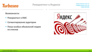 Ремаркетинг в Яндексе www.turboseo.com.ua
info@turboseo.com.ua
0 800 509-600
www.turboseo.com.u 14
Возможности:
 Ремаркетинг в КМС
 Сегментирование аудитории
 Показ особых объявлений людям
из списков
 