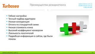 Преимущества ремаркетинга www.turboseo.com.ua
info@turboseo.com.ua
0 800 509-600
www.turboseo.com.u 17
 Гибкие настройки
 Точный подбор аудитории
 Низкая конкуренция
 Оплата по стандартной схеме
 Низкая стоимость клика
 Высокий коэффициент конверсии
 Лояльность посетителей
 Подробная информация о сайтах, где были
показы
 