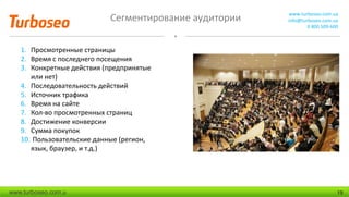 Сегментирование аудитории www.turboseo.com.ua
info@turboseo.com.ua
0 800 509-600
www.turboseo.com.u 19
1. Просмотренные страницы
2. Время с последнего посещения
3. Конкретные действия (предпринятые
или нет)
4. Последовательность действий
5. Источник трафика
6. Время на сайте
7. Кол-во просмотренных страниц
8. Достижение конверсии
9. Сумма покупок
10. Пользовательские данные (регион,
язык, браузер, и т.д.)
 