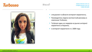 Кто я? www.turboseo.com.ua
info@turboseo.com.ua
0 800 509-600
www.turboseo.com.u 2
 специалист в области интернет-маркетинга;
 Руководитель отдела контекстной рекламы в
компании Turboseo;
 Turboseo один из лидеров на рынке интернет
маркетинга в Украине;
 в интернет-маркетинге я с 2009 года.
 
