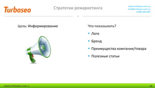 Стратегии ремаркетинга www.turboseo.com.ua
info@turboseo.com.ua
0 800 509-600
www.turboseo.com.u 20
Цель: Информирование Что показывать?
 Лого
 Бренд
 Преимущества компании/товара
 Полезные статьи
 