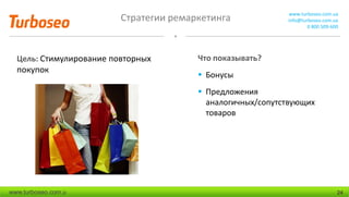 Стратегии ремаркетинга www.turboseo.com.ua
info@turboseo.com.ua
0 800 509-600
www.turboseo.com.u 24
Цель: Стимулирование повторных
покупок
Что показывать?
 Бонусы
 Предложения
аналогичных/сопутствующих
товаров
 