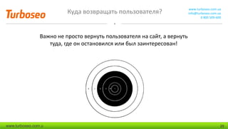 Куда возвращать пользователя? www.turboseo.com.ua
info@turboseo.com.ua
0 800 509-600
www.turboseo.com.u 25
Важно не просто вернуть пользователя на сайт, а вернуть
туда, где он остановился или был заинтересован!
 
