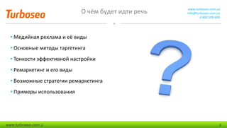 О чём будет идти речь www.turboseo.com.ua
info@turboseo.com.ua
0 800 509-600
www.turboseo.com.u 3
• Медийная реклама и её виды
• Основные методы таргетинга
• Тонкости эффективной настройки
• Ремаркетинг и его виды
• Возможные стратегии ремаркетинга
• Примеры использования
 