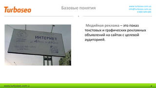 Базовые понятия www.turboseo.com.ua
info@turboseo.com.ua
0 800 509-600
www.turboseo.com.u 4
Медийная реклама – это показ
текстовых и графических рекламных
объявлений на сайтах с целевой
аудиторией.
 