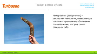 Теория ремаркетинга www.turboseo.com.ua
info@turboseo.com.ua
0 800 509-600
www.turboseo.com.u 9
Ремаркетинг (ретаргетинг) –
рекламная технология, позволяющая
показывать рекламные объявления
пользователям, которые ранее
посещали сайт.
 