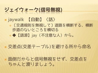 ジェイウォーク(信号無視)
 jaywalk 【自動】〈話〉
 〔交通規則を無視して〕道路を横断する、横断
歩道のないところを横切る
 ◆【語源】jay（不注意な人）から。
 交差点(交差テーブル)を避ける所から命名
 面倒だからと信号無視をせず、交差点を
ちゃんと渡りましょう。
 