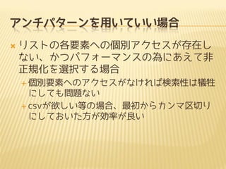 アンチパターンを用いていい場合
 リストの各要素への個別アクセスが存在し
ない、かつパフォーマンスの為にあえて非
正規化を選択する場合
 個別要素へのアクセスがなければ検索性は犠牲
にしても問題ない
 csvが欲しい等の場合、最初からカンマ区切り
にしておいた方が効率が良い
 