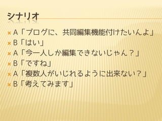 シナリオ
 A「ブログに、共同編集機能付けたいんよ」
 B「はい」
 A「今一人しか編集できないじゃん？」
 B「ですね」
 A「複数人がいじれるように出来ない？」
 B「考えてみます」
 
