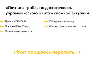 Итог: пришлось пережить :-)
«Личные» грабли: недостаточность
управленческого опыта в сложной ситуации
Деление КЕНГУ.РУ
Покупка Юми Студио
Финансовые трудности
Объединение команд
Формирование новой стратегии
 