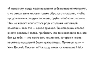 «Я ненавижу, когда люди называют себя предпринимателями,
а на самом деле норовят только образовать стартап, чтобы,
продав его или раздув сенсацию, срубить бабла и отчалить.
Они не желают напрягаться ради создания настоящей
компании, ведь это — самое трудное. Единственный способ
внести реальный вклад, прибавить что-то к наследию тех, кто
был до тебя, — это построить компанию, которая и через
несколько поколений будет нужна людям. Примеры тому —
Уолт Дисней, Хьюлетт и Паккард, люди, основавшие Intel.»
 