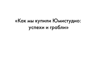 «Как мы купили Юмистудио:
успехи и грабли»
 