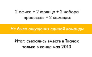 2 офиса + 2 юрлица + 2 набора
процессов = 2 команды:
Итог: съехались вместе в Ткачах
только в конце мая 2013
Не было ощущения единой команды
 