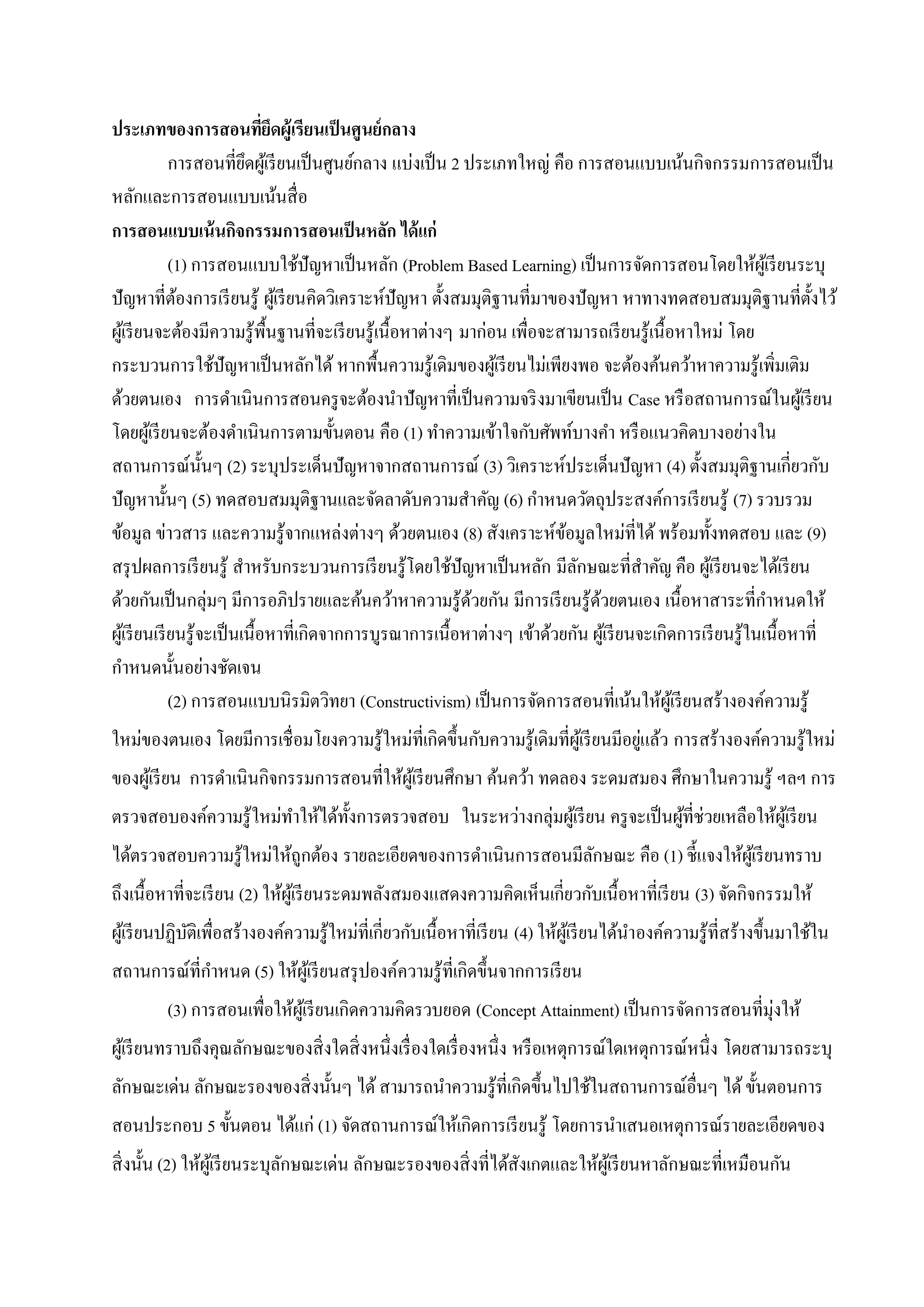 ประเภทของการสอนที่ยึดผู้เรียนเป็นศูนย์กลาง
การสอนที่ยึดผู้เรียนเป็นศูนย์กลาง แบ่งเป็น 2 ประเภทใหญ่ คือ การสอนแบบเน้นกิจกรรมการสอนเป็น
หลักและการสอนแบบเน้นสื่อ
การสอนแบบเน้นกิจกรรมการสอนเป็นหลัก ได้แก่
(1) การสอนแบบใช้ปัญหาเป็นหลัก (Problem Based Learning) เป็นการจัดการสอนโดยให้ผู้เรียนระบุ
ปัญหาที่ต้องการเรียนรู้ ผู้เรียนคิดวิเคราะห์ปัญหา ตั้งสมมุติฐานที่มาของปัญหา หาทางทดสอบสมมุติฐานที่ตั้งไว้
ผู้เรียนจะต้องมีความรู้พื้นฐานที่จะเรียนรู้เนื้อหาต่างๆ มาก่อน เพื่อจะสามารถเรียนรู้เนื้อหาใหม่ โดย
กระบวนการใช้ปัญหาเป็นหลักได้ หากพื้นความรู้เดิมของผู้เรียนไม่เพียงพอ จะต้องค้นคว้าหาความรู้เพิ่มเติม
ด้วยตนเอง การดาเนินการสอนครูจะต้องนาปัญหาที่เป็นความจริงมาเขียนเป็น Case หรือสถานการณ์ในผู้เรียน
โดยผู้เรียนจะต้องดาเนินการตามขั้นตอน คือ (1) ทาความเข้าใจกับศัพท์บางคา หรือแนวคิดบางอย่างใน
สถานการณ์นั้นๆ (2) ระบุประเด็นปัญหาจากสถานการณ์ (3) วิเคราะห์ประเด็นปัญหา (4) ตั้งสมมุติฐานเกี่ยวกับ
ปัญหานั้นๆ (5) ทดสอบสมมุติฐานและจัดลาดับความสาคัญ (6) กาหนดวัตถุประสงค์การเรียนรู้ (7) รวบรวม
ข้อมูล ข่าวสาร และความรู้จากแหล่งต่างๆ ด้วยตนเอง (8) สังเคราะห์ข้อมูลใหม่ที่ได้ พร้อมทั้งทดสอบ และ (9)
สรุปผลการเรียนรู้ สาหรับกระบวนการเรียนรู้โดยใช้ปัญหาเป็นหลัก มีลักษณะที่สาคัญ คือ ผู้เรียนจะได้เรียน
ด้วยกันเป็นกลุ่มๆ มีการอภิปรายและค้นคว้าหาความรู้ด้วยกัน มีการเรียนรู้ด้วยตนเอง เนื้อหาสาระที่กาหนดให้
ผู้เรียนเรียนรู้จะเป็นเนื้อหาที่เกิดจากการบูรณาการเนื้อหาต่างๆ เข้าด้วยกัน ผู้เรียนจะเกิดการเรียนรู้ในเนื้อหาที่
กาหนดนั้นอย่างชัดเจน
(2) การสอนแบบนิรมิตวิทยา (Constructivism) เป็นการจัดการสอนที่เน้นให้ผู้เรียนสร้างองค์ความรู้
ใหม่ของตนเอง โดยมีการเชื่อมโยงความรู้ใหม่ที่เกิดขึ้นกับความรู้เดิมที่ผู้เรียนมีอยู่แล้ว การสร้างองค์ความรู้ใหม่
ของผู้เรียน การดาเนินกิจกรรมการสอนที่ให้ผู้เรียนศึกษา ค้นคว้า ทดลอง ระดมสมอง ศึกษาในความรู้ ฯลฯ การ
ตรวจสอบองค์ความรู้ใหม่ทาให้ได้ทั้งการตรวจสอบ ในระหว่างกลุ่มผู้เรียน ครูจะเป็นผู้ที่ช่วยเหลือให้ผู้เรียน
ได้ตรวจสอบความรู้ใหม่ให้ถูกต้อง รายละเอียดของการดาเนินการสอนมีลักษณะ คือ (1) ชี้แจงให้ผู้เรียนทราบ
ถึงเนื้อหาที่จะเรียน (2) ให้ผู้เรียนระดมพลังสมองแสดงความคิดเห็นเกี่ยวกับเนื้อหาที่เรียน (3) จัดกิจกรรมให้
ผู้เรียนปฏิบัติเพื่อสร้างองค์ความรู้ใหม่ที่เกี่ยวกับเนื้อหาที่เรียน (4) ให้ผู้เรียนได้นาองค์ความรู้ที่สร้างขึ้นมาใช้ใน
สถานการณ์ที่กาหนด (5) ให้ผู้เรียนสรุปองค์ความรู้ที่เกิดขึ้นจากการเรียน
(3) การสอนเพื่อให้ผู้เรียนเกิดความคิดรวบยอด (Concept Attainment) เป็นการจัดการสอนที่มุ่งให้
ผู้เรียนทราบถึงคุณลักษณะของสิ่งใดสิ่งหนึ่งเรื่องใดเรื่องหนึ่ง หรือเหตุการณ์ใดเหตุการณ์หนึ่ง โดยสามารถระบุ
ลักษณะเด่น ลักษณะรองของสิ่งนั้นๆ ได้สามารถนาความรู้ที่เกิดขึ้นไปใช้ในสถานการณ์อื่นๆ ได้ขั้นตอนการ
สอนประกอบ 5 ขั้นตอน ได้แก่ (1) จัดสถานการณ์ให้เกิดการเรียนรู้ โดยการนาเสนอเหตุการณ์รายละเอียดของ
สิ่งนั้น (2) ให้ผู้เรียนระบุลักษณะเด่น ลักษณะรองของสิ่งที่ได้สังเกตและให้ผู้เรียนหาลักษณะที่เหมือนกัน
 
