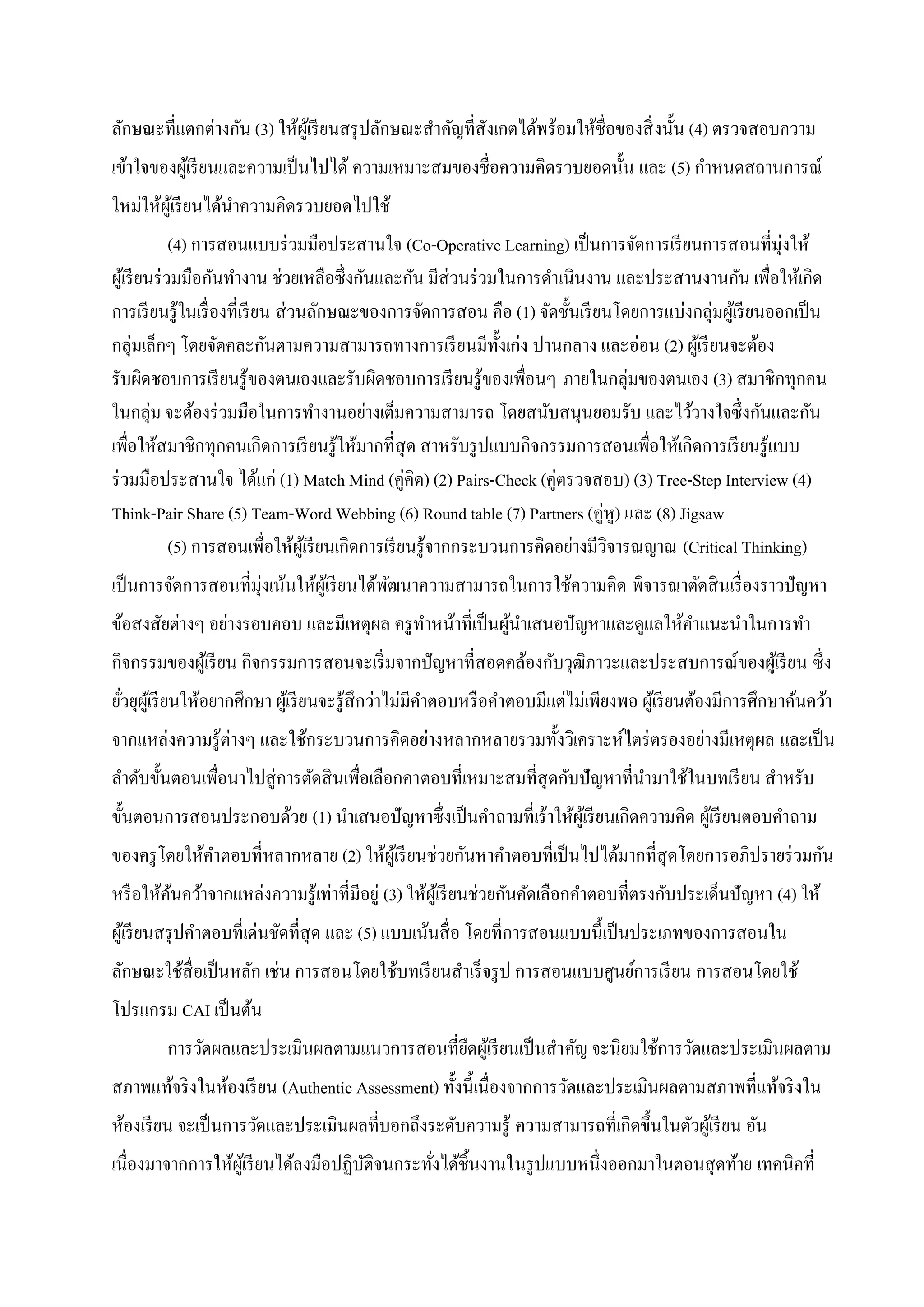 ลักษณะที่แตกต่างกัน (3) ให้ผู้เรียนสรุปลักษณะสาคัญที่สังเกตได้พร้อมให้ชื่อของสิ่งนั้น (4) ตรวจสอบความ
เข้าใจของผู้เรียนและความเป็นไปได้ ความเหมาะสมของชื่อความคิดรวบยอดนั้น และ (5) กาหนดสถานการณ์
ใหม่ให้ผู้เรียนได้นาความคิดรวบยอดไปใช้
(4) การสอนแบบร่วมมือประสานใจ (Co-Operative Learning) เป็นการจัดการเรียนการสอนที่มุ่งให้
ผู้เรียนร่วมมือกันทางาน ช่วยเหลือซึ่งกันและกัน มีส่วนร่วมในการดาเนินงาน และประสานงานกัน เพื่อให้เกิด
การเรียนรู้ในเรื่องที่เรียน ส่วนลักษณะของการจัดการสอน คือ (1) จัดชั้นเรียนโดยการแบ่งกลุ่มผู้เรียนออกเป็น
กลุ่มเล็กๆ โดยจัดคละกันตามความสามารถทางการเรียนมีทั้งเก่ง ปานกลาง และอ่อน (2) ผู้เรียนจะต้อง
รับผิดชอบการเรียนรู้ของตนเองและรับผิดชอบการเรียนรู้ของเพื่อนๆ ภายในกลุ่มของตนเอง (3) สมาชิกทุกคน
ในกลุ่ม จะต้องร่วมมือในการทางานอย่างเต็มความสามารถ โดยสนับสนุนยอมรับ และไว้วางใจซึ่งกันและกัน
เพื่อให้สมาชิกทุกคนเกิดการเรียนรู้ให้มากที่สุด สาหรับรูปแบบกิจกรรมการสอนเพื่อให้เกิดการเรียนรู้แบบ
ร่วมมือประสานใจ ได้แก่ (1) Match Mind (คู่คิด) (2) Pairs-Check (คู่ตรวจสอบ) (3) Tree-Step Interview (4)
Think-Pair Share (5) Team-Word Webbing (6) Round table (7) Partners (คู่หู) และ (8) Jigsaw
(5) การสอนเพื่อให้ผู้เรียนเกิดการเรียนรู้จากกระบวนการคิดอย่างมีวิจารณญาณ (Critical Thinking)
เป็นการจัดการสอนที่มุ่งเน้นให้ผู้เรียนได้พัฒนาความสามารถในการใช้ความคิด พิจารณาตัดสินเรื่องราวปัญหา
ข้อสงสัยต่างๆ อย่างรอบคอบ และมีเหตุผล ครูทาหน้าที่เป็นผู้นาเสนอปัญหาและดูแลให้คาแนะนาในการทา
กิจกรรมของผู้เรียน กิจกรรมการสอนจะเริ่มจากปัญหาที่สอดคล้องกับวุฒิภาวะและประสบการณ์ของผู้เรียน ซึ่ง
ยั่วยุผู้เรียนให้อยากศึกษา ผู้เรียนจะรู้สึกว่าไม่มีคาตอบหรือคาตอบมีแต่ไม่เพียงพอ ผู้เรียนต้องมีการศึกษาค้นคว้า
จากแหล่งความรู้ต่างๆ และใช้กระบวนการคิดอย่างหลากหลายรวมทั้งวิเคราะห์ไตร่ตรองอย่างมีเหตุผล และเป็น
ลาดับขั้นตอนเพื่อนาไปสู่การตัดสินเพื่อเลือกคาตอบที่เหมาะสมที่สุดกับปัญหาที่นามาใช้ในบทเรียน สาหรับ
ขั้นตอนการสอนประกอบด้วย (1) นาเสนอปัญหาซึ่งเป็นคาถามที่เร้าให้ผู้เรียนเกิดความคิด ผู้เรียนตอบคาถาม
ของครูโดยให้คาตอบที่หลากหลาย (2) ให้ผู้เรียนช่วยกันหาคาตอบที่เป็นไปได้มากที่สุดโดยการอภิปรายร่วมกัน
หรือให้ค้นคว้าจากแหล่งความรู้เท่าที่มีอยู่ (3) ให้ผู้เรียนช่วยกันคัดเลือกคาตอบที่ตรงกับประเด็นปัญหา (4) ให้
ผู้เรียนสรุปคาตอบที่เด่นชัดที่สุด และ (5) แบบเน้นสื่อ โดยที่การสอนแบบนี้เป็นประเภทของการสอนใน
ลักษณะใช้สื่อเป็นหลัก เช่น การสอนโดยใช้บทเรียนสาเร็จรูป การสอนแบบศูนย์การเรียน การสอนโดยใช้
โปรแกรม CAI เป็นต้น
การวัดผลและประเมินผลตามแนวการสอนที่ยึดผู้เรียนเป็นสาคัญ จะนิยมใช้การวัดและประเมินผลตาม
สภาพแท้จริงในห้องเรียน (Authentic Assessment) ทั้งนี้เนื่องจากการวัดและประเมินผลตามสภาพที่แท้จริงใน
ห้องเรียน จะเป็นการวัดและประเมินผลที่บอกถึงระดับความรู้ ความสามารถที่เกิดขึ้นในตัวผู้เรียน อัน
เนื่องมาจากการให้ผู้เรียนได้ลงมือปฏิบัติจนกระทั่งได้ชิ้นงานในรูปแบบหนึ่งออกมาในตอนสุดท้าย เทคนิคที่
 
