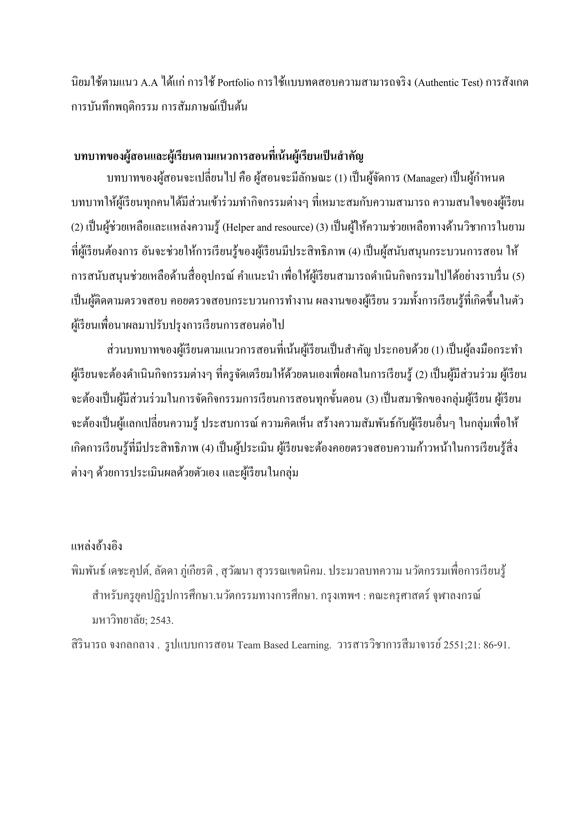 นิยมใช้ตามแนว A.A ได้แก่ การใช้ Portfolio การใช้แบบทดสอบความสามารถจริง (Authentic Test) การสังเกต
การบันทึกพฤติกรรม การสัมภาษณ์เป็นต้น
บทบาทของผู้สอนและผู้เรียนตามแนวการสอนที่เน้นผู้เรียนเป็นสาคัญ
บทบาทของผู้สอนจะเปลี่ยนไป คือ ผู้สอนจะมีลักษณะ (1) เป็นผู้จัดการ (Manager) เป็นผู้กาหนด
บทบาทให้ผู้เรียนทุกคนได้มีส่วนเข้าร่วมทากิจกรรมต่างๆ ที่เหมาะสมกับความสามารถ ความสนใจของผู้เรียน
(2) เป็นผู้ช่วยเหลือและแหล่งความรู้ (Helper and resource) (3) เป็นผู้ให้ความช่วยเหลือทางด้านวิชาการในยาม
ที่ผู้เรียนต้องการ อันจะช่วยให้การเรียนรู้ของผู้เรียนมีประสิทธิภาพ (4) เป็นผู้สนับสนุนกระบวนการสอน ให้
การสนับสนุนช่วยเหลือด้านสื่ออุปกรณ์ คาแนะนา เพื่อให้ผู้เรียนสามารถดาเนินกิจกรรมไปได้อย่างราบรื่น (5)
เป็นผู้ติดตามตรวจสอบ คอยตรวจสอบกระบวนการทางาน ผลงานของผู้เรียน รวมทั้งการเรียนรู้ที่เกิดขึ้นในตัว
ผู้เรียนเพื่อนาผลมาปรับปรุงการเรียนการสอนต่อไป
ส่วนบทบาทของผู้เรียนตามแนวการสอนที่เน้นผู้เรียนเป็นสาคัญ ประกอบด้วย (1) เป็นผู้ลงมือกระทา
ผู้เรียนจะต้องดาเนินกิจกรรมต่างๆ ที่ครูจัดเตรียมให้ด้วยตนเองเพื่อผลในการเรียนรู้ (2) เป็นผู้มีส่วนร่วม ผู้เรียน
จะต้องเป็นผู้มีส่วนร่วมในการจัดกิจกรรมการเรียนการสอนทุกขั้นตอน (3) เป็นสมาชิกของกลุ่มผู้เรียน ผู้เรียน
จะต้องเป็นผู้แลกเปลี่ยนความรู้ ประสบการณ์ ความคิดเห็น สร้างความสัมพันธ์กับผู้เรียนอื่นๆ ในกลุ่มเพื่อให้
เกิดการเรียนรู้ที่มีประสิทธิภาพ (4) เป็นผู้ประเมิน ผู้เรียนจะต้องคอยตรวจสอบความก้าวหน้าในการเรียนรู้สิ่ง
ต่างๆ ด้วยการประเมินผลด้วยตัวเอง และผู้เรียนในกลุ่ม
แหล่งอ้างอิง
พิมพันธ์ เดชะคุปต์, ลัดดา ภู่เกียรติ , สุวัฒนา สุวรรณเขตนิคม. ประมวลบทความ นวัตกรรมเพื่อการเรียนรู้
สาหรับครูยุคปฏิรูปการศึกษา.นวัตกรรมทางการศึกษา. กรุงเทพฯ : คณะครุศาสตร์ จุฬาลงกรณ์
มหาวิทยาลัย; 2543.
สิรินารถ จงกลกลาง . รูปแบบการสอน Team Based Learning. วารสารวิชาการสีมาจารย์2551;21: 86-91.
 
