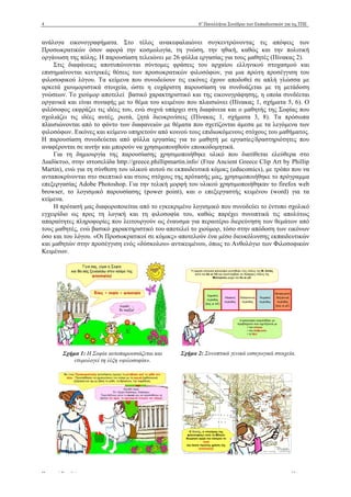 4 6ο
Πανελλήνιο Συνέδριο των Εκπαιδευτικών για τις ΤΠΕ
Πρακτικά Συνεδρίου www.e-diktyo.eu
ανάλογα εικονογραφήµατα. Στο τέλος ανακεφαλαιώνει συγκεντρώνοντας τις απόψεις των
Προσωκρατικών όσον αφορά την κοσµολογία, τη γνώση, την ηθική, καθώς και την πολιτική
οργάνωση της πόλης. Η παρουσίαση τελειώνει µε 26 φύλλα εργασίας για τους µαθητές (Πίνακας 2).
Στις διαφάνειες αποτυπώνονται σύντοµες φράσεις του αρχαίου ελληνικού στοχασµού και
επισηµαίνονται κεντρικές θέσεις των προσωκρατικών φιλοσόφων, για µια πρώτη προσέγγιση του
φιλοσοφικού λόγου. Τα κείµενα που συνοδεύουν τις εικόνες έχουν αποδοθεί σε απλή γλώσσα µε
αρκετά χιουµοριστικά στοιχεία, ώστε η ευχάριστη παρουσίαση να συνδυάζεται µε τη µετάδοση
γνώσεων. Το χιούµορ αποτελεί βασικό χαρακτηριστικό και της εικονογράφησης, η οποία συνδέεται
οργανικά και είναι συναφής µε το θέµα του κειµένου που πλαισιώνει (Πίνακας 1, σχήµατα 5, 6). Ο
φιλόσοφος εκφράζει τις ιδέες του, ενώ συχνά υπάρχει στη διαφάνεια και ο µαθητής της Σοφίας που
σχολιάζει τις ιδέες αυτές, ρωτά, ζητά διευκρινίσεις (Πίνακας 1, σχήµατα 3, 8). Τα πρόσωπα
πλαισιώνονται από το φόντο των διαφανειών µε θέµατα που σχετίζονται άµεσα µε τα λεγόµενα των
φιλοσόφων. Εικόνες και κείµενο υπηρετούν από κοινού τους επιδιωκόµενους στόχους του µαθήµατος.
Η παρουσίαση συνοδεύεται από φύλλα εργασίας για το µαθητή µε εργασίες/δραστηριότητες που
αναφέρονται σε αυτήν και µπορούν να χρησιµοποιηθούν εποικοδοµητικά.
Για τη δηµιουργία της παρουσίασης χρησιµοποιήθηκε υλικό που διατίθεται ελεύθερα στο
Διαδίκτυο, στην ιστοσελίδα http://greece.phillipmartin.info/ (Free Ancient Greece Clip Art by Phillip
Martin), ενώ για τη σύνθεση του υλικού αυτού σε εκπαιδευτικά κόµικς (educomics), µε τρόπο που να
ανταποκρίνονται στο σκεπτικό και στους στόχους της πρότασής µας, χρησιµοποιήθηκε το πρόγραµµα
επεξεργασίας Adobe Photoshop. Για την τελική µορφή του υλικού χρησιµοποιήθηκαν το firefox web
browser, το λογισµικό παρουσίασης (power point), και ο επεξεργαστής κειµένου (word) για τα
κείµενα.
Η πρότασή µας διαφοροποιείται από το εγκεκριµένο λογισµικό που συνοδεύει το έντυπο σχολικό
εγχειρίδιο ως προς τη λογική και τη φιλοσοφία του, καθώς παρέχει συνοπτικά τις απολύτως
απαραίτητες πληροφορίες που λειτουργούν ως έναυσµα για περαιτέρω διερεύνηση των θεµάτων από
τους µαθητές, ενώ βασικό χαρακτηριστικό του αποτελεί το χιούµορ, τόσο στην απόδοση των εικόνων
όσο και του λόγου. «Οι Προσωκρατικοί σε κόµικς» αποτελούν ένα µέσο διευκόλυνσης εκπαιδευτικών
και µαθητών στην προσέγγιση ενός «δύσκολου» αντικειµένου, όπως το Ανθολόγιο των Φιλοσοφικών
Κειµένων.
Σχήµα 1: Η Σοφία αυτοπαρουσιάζεται και
ετυµολογεί τη λέξη «φιλοσοφία».
Σχήµα 2: Συνοπτικά γενικά εισαγωγικά στοιχεία.
 