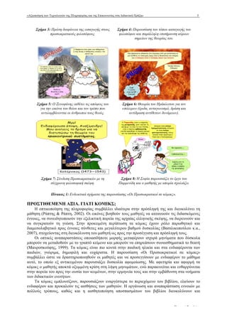 «Αξιοποίηση των Τεχνολογιών της Πληροφορίας και της Επικοινωνίας στη Διδακτική Πράξη» 5
www.epyna.gr Πρακτικά Συνεδρίου
Σχήµα 3: Πρώτη διαφάνεια της εισαγωγής στους
προσωκρατικούς φιλοσόφους.
Σχήµα 4: Παρουσίαση του τόπου καταγωγής του
φιλοσόφου και παράλληλη επισήµανση κύριων
σηµείων της θεωρίας του.
Σχήµα 5: Ο Ξενοφάνης εκθέτει τις απόψεις του
για την εικόνα του θείου και τον τρόπο που
αντιλαµβάνονται οι άνθρωποι τους θεούς.
Σχήµα 6: Θεωρία του Ηράκλειτου για τον
«πόλεµο» (έριδα, ανταγωνισµό, δράση και
αντίδραση αντίθετων δυνάµεων).
Σχήµα 7: Σύνδεση Προσωκρατικών µε τη
σύγχρονη φιλοσοφική σκέψη.
Σχήµα 8: Η Σοφία παρουσιάζει το έργο του
Παρµενίδη και ο µαθητής µε απορία σχολιάζει.
Πίνακας 1: Ενδεικτικά σχήµατα της παρουσίασης «Οι Προσωκρατικοί σε κόµικς».
ΠΡΟΣΤΙΘΕΜΕΝΗ ΑΞΙΑ. ΓΙΑΤΙ ΚΟΜΙΚΣ;
Η οπτικοποίηση της πληροφορίας συµβάλλει ιδιαίτερα στην πρόσληψή της και διευκολύνει τη
µάθηση (Ράπτης & Ράπτη, 2002). Οι εικόνες βοηθούν τους µαθητές να κατανοούν τις διδασκόµενες
έννοιες, να συνειδητοποιούν την εξελικτική πορεία της αρχαίας ελληνικής σκέψης, να διερευνούν και
να συγκρατούν τη γνώση. Στην προκειµένη περίπτωση τα κόµικς έχουν ρόλο παρωθητικό και
διαµεσολαβητικό προς έννοιες σύνθετες και µεγαλύτερου βαθµού δυσκολίας (Βασιλικοπούλου κ.α.,
2007), στοχεύοντας στη διευκόλυνση του µαθητή ως προς την προσέγγιση και πρόσληψή τους.
Οι οπτικές αναπαραστάσεις οποιασδήποτε µορφής µεταφέρουν ισχυρά µηνύµατα που δύσκολα
µπορούν να µεταδοθούν µε το γραπτό κείµενο και µπορούν να επηρεάσουν συναισθηµατικά το θεατή
(Μαυροσκούφης, 1999). Τα κόµικς είναι πιο κοντά στην παιδική ηλικία και στα ενδιαφέροντα των
παιδιών, γνώριµα, δηµοφιλή και ευχάριστα. Η παρουσίαση «Οι Προσωκρατικοί σε κόµικς»
συµβάλλει ώστε να δραστηριοποιηθούν οι µαθητές και να προσεγγίσουν µε ενδιαφέρον το µάθηµα
αυτό, το οποίο εξ αντικειµένου παρουσιάζει δυσκολία αφοµοίωσης. Με αφετηρία και αφορµή τα
κόµικς ο µαθητής αποκτά οξυµµένη κρίση στη λήψη µηνυµάτων, ενώ παρακινείται και ενθαρρύνεται
στην πορεία του προς την ουσία των κειµένων, στην ερµηνεία τους και στην εµβάθυνση στα νοήµατα
των διδακτικών ενοτήτων.
Τα κόµικς εµπλουτίζουν, παρουσιάζουν εναργέστερα το περιεχόµενο του βιβλίου, ελκύουν το
ενδιαφέρον και προκαλούν τις αισθήσεις των µαθητών. Η οργάνωση και αναπαράσταση εννοιών µε
πολλούς τρόπους, καθώς και η αισθητοποίηση αποσπασµάτων του βιβλίου διευκολύνουν και
 