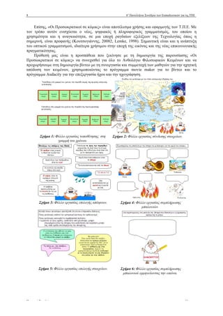 8 6ο
Πανελλήνιο Συνέδριο των Εκπαιδευτικών για τις ΤΠΕ
Πρακτικά Συνεδρίου www.e-diktyo.eu
Επίσης, «Οι Προσωκρατικοί σε κόµικς» είναι αποτέλεσµα χρήσης και εφαρµογής των Τ.Π.Ε. Με
τον τρόπο αυτόν ενισχύεται ο νέος, ψηφιακός ή πληροφορικός γραµµατισµός, του οποίου η
χρησιµότητα και η αναγκαιότητα, σε µια εποχή ραγδαίων εξελίξεων της Τεχνολογίας όπως η
σηµερινή, είναι προφανής (Κουτσογιάννης, 20082, Lemke, 1998). Σηµαντική είναι και η ανάπτυξη
του οπτικού γραµµατισµού, ιδιαίτερα χρήσιµου στην εποχή της εικόνας και της νέας επικοινωνιακής
πραγµατικότητας.
Πρόθεσή µας είναι η προσπάθεια που ξεκίνησε µε τη δηµιουργία της παρουσίασης «Οι
Προσωκρατικοί σε κόµικς» να συνεχισθεί για όλο το Ανθολόγιο Φιλοσοφικών Κειµένων και να
προχωρήσουµε στη δηµιουργία βίντεο µε τη συνεργασία και συµµετοχή των µαθητών για την ηχητική
απόδοση των κειµένων, χρησιµοποιώντας το πρόγραµµα movie maker για το βίντεο και το
πρόγραµµα Audacity για την επεξεργασία ήχου και την ηχογράφηση.
Σχήµα 1: Φύλλο εργασίας τοποθέτησης στη
γραµµή του χρόνου.
Σχήµα 2: Φύλλο εργασίας σύνδεσης στοιχείων.
Σχήµα 3: Φύλλο εργασίας επιλογής απόψεων. Σχήµα 4: Φύλλο εργασίας συµπλήρωσης
µπαλονιών.
Σχήµα 5: Φύλλο εργασίας επιλογής στοιχείων. Σχήµα 6: Φύλλο εργασίας συµπλήρωσης
µπαλονιού ερµηνεύοντας την εικόνα.
 