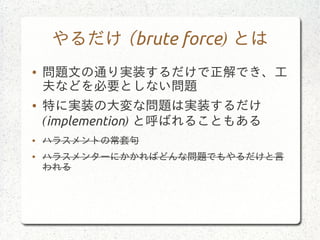 やるだけ (brute force) とは
● 問題文の通り実装するだけで正解でき、工
夫などを必要としない問題
● 特に実装の大変な問題は実装するだけ
(implemention) と呼ばれることもある
● ハラスメントの常套句
● ハラスメンターにかかればどんな問題でもやるだけと言
われる
 