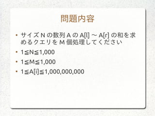 問題内容
●
サイズ N の数列 A の A[l] 〜 A[r] の和を求
めるクエリを M 個処理してください
●
1 N 1,000≦ ≦
●
1 M 1,000≦ ≦
●
1 A[i] 1,000,000,000≦ ≦
 
