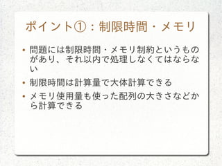 ポイント①：制限時間・メモリ
● 問題には制限時間・メモリ制約というもの
があり、それ以内で処理しなくてはならな
い
● 制限時間は計算量で大体計算できる
● メモリ使用量も使った配列の大きさなどか
ら計算できる
 