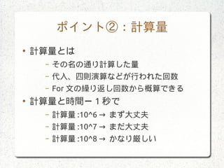 ポイント②：計算量
●
計算量とは
– その名の通り計算した量
– 代入、四則演算などが行われた回数
– For 文の繰り返し回数から概算できる
●
計算量と時間ー 1 秒で
– 計算量 :10^6 → まず大丈夫
– 計算量 :10^7 → まだ大丈夫
– 計算量 :10^8 → かなり厳しい
 