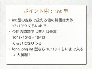 ポイント④： int 型
●
int 型の変数で扱える値の範囲は大体
±2×10^9 くらいまで
●
今回の問題では答えは最高
10^9×10^3 = 10^12
くらいになりうる
●
long long int 型なら 10^18 くらいまで入る
→ 大勝利！
 