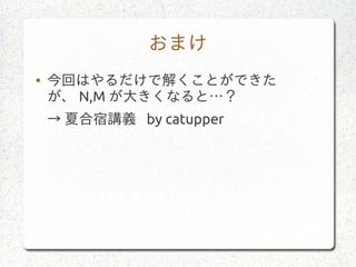おまけ
● 今回はやるだけで解くことができた
が、 N,M が大きくなると…？
→ 夏合宿講義 by catupper
 