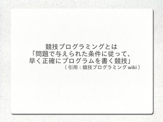競技プログラミングとは
「問題で与えられた条件に従って、
早く正確にプログラムを書く競技」
( 引用 : 競技プログラミング wiki ）
 