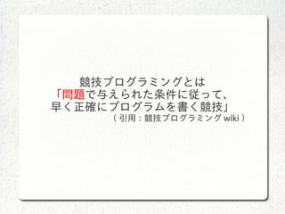 競技プログラミングとは
「問題で与えられた条件に従って、
早く正確にプログラムを書く競技」
( 引用 : 競技プログラミング wiki ）
 
