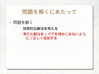 問題を解くにあたって
● 問題を解く
– 効率的な解法を考える
– 考えた解法を（バグを埋めこまないよう
に）正しく実装する
 