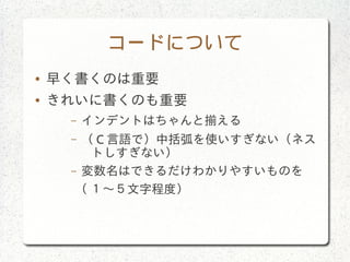コードについて
● 早く書くのは重要
● きれいに書くのも重要
– インデントはちゃんと揃える
– （ C 言語で）中括弧を使いすぎない（ネス
トしすぎない）
– 変数名はできるだけわかりやすいものを
( １〜５文字程度）
 