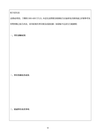 綜合意見表
(請務必填寫，字數約 300-400 字左右。本意見表將做為複審綜合討論會及決審會議之評審參考及
得獎專輯之綜合評語，並寄給報名單位做為改進依據；如篇幅不足請另方紙繕附)
一、單位訓練成果:
二、單位持續改善成效:
三、建議單位改善事項:
58
 