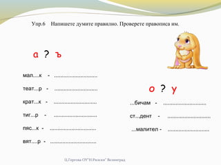 Ц.Гергова ОУ"Н.Рилски" Велинград
Упр.6 Напишете думите правилно. Проверете правописа им.
мал....к - ............................
теат...р - ............................
крат...к - ............................
тиг...р - ............................
пяс...к - ..............................
вят....р - ..............................
а ? ъ
о ? у
...бичам - ............................
ст...дент - ............................
...малител - ...........................
 