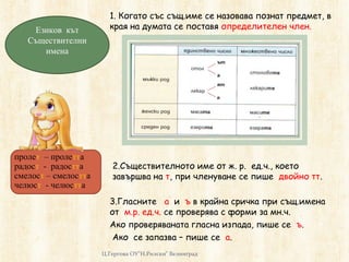 Eзиков кът
Съществителни
имена
1. Когато със същ.име се назовава познат предмет, в
края на думата се поставя определителен член.
2.Съществителното име от ж. р. ед.ч., което
завършва на т, при членуване се пише двойно тт.
3.Гласните а и ъ в крайна сричка при същ.имена
от м.р. ед.ч. се проверява с форми за мн.ч.
Ако проверяваната гласна изпада, пише се ъ.
Ако се запазва – пише се а.
Ц.Гергова ОУ"Н.Рилски" Велинград
пролет – пролетта
радост - радостта
смелост – смелостта
челюст - челюстта
 
