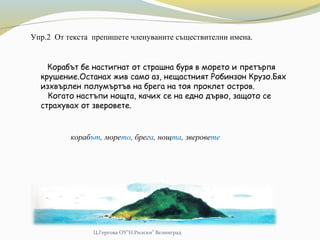 Ц.Гергова ОУ"Н.Рилски" Велинград
Упр.2 От текста препишете членуваните съществителни имена.
Корабът бе настигнат от страшна буря в морето и претърпя
крушение.Останах жив само аз, нещастният Робинзон Крузо.Бях
изхвърлен полумъртъв на брега на тоя проклет остров.
Когато настъпи нощта, качих се на едно дърво, защото се
страхувах от зверовете.
корабът, морето, брега, нощта, зверовете
 
