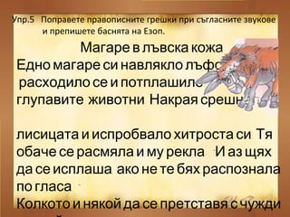 Упр.5 Поправете правописните грешки при съгласните звукове
и препишете баснята на Езоп.
Магаре в лъвска кожа
,Едно магаре си навлякло лъфска кожа
расходило се и потплашило
.глупавите животни Накрая срешнало
.лисицата и испробвало хитроста си Тя
: “обаче се расмяла и му рекла И аз щях
,да се исплаша ако не те бях распознала
.”по гласа
Колкото и някой да се претставя с чужди
 