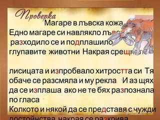 Магаре в лъвска кожа
Едно магаре си навлякло лъв ,ска кожа
разходило се и подплашило
.глупавите животни Накрая срещнало
лисицата и изпробвало хитростт .а си Тя
: “обаче се разсмяла и му рекла И аз щях
да се из ,плаша ако не те бях разпознала
.”по гласа
Колкото и някой да се представя с чужди
 