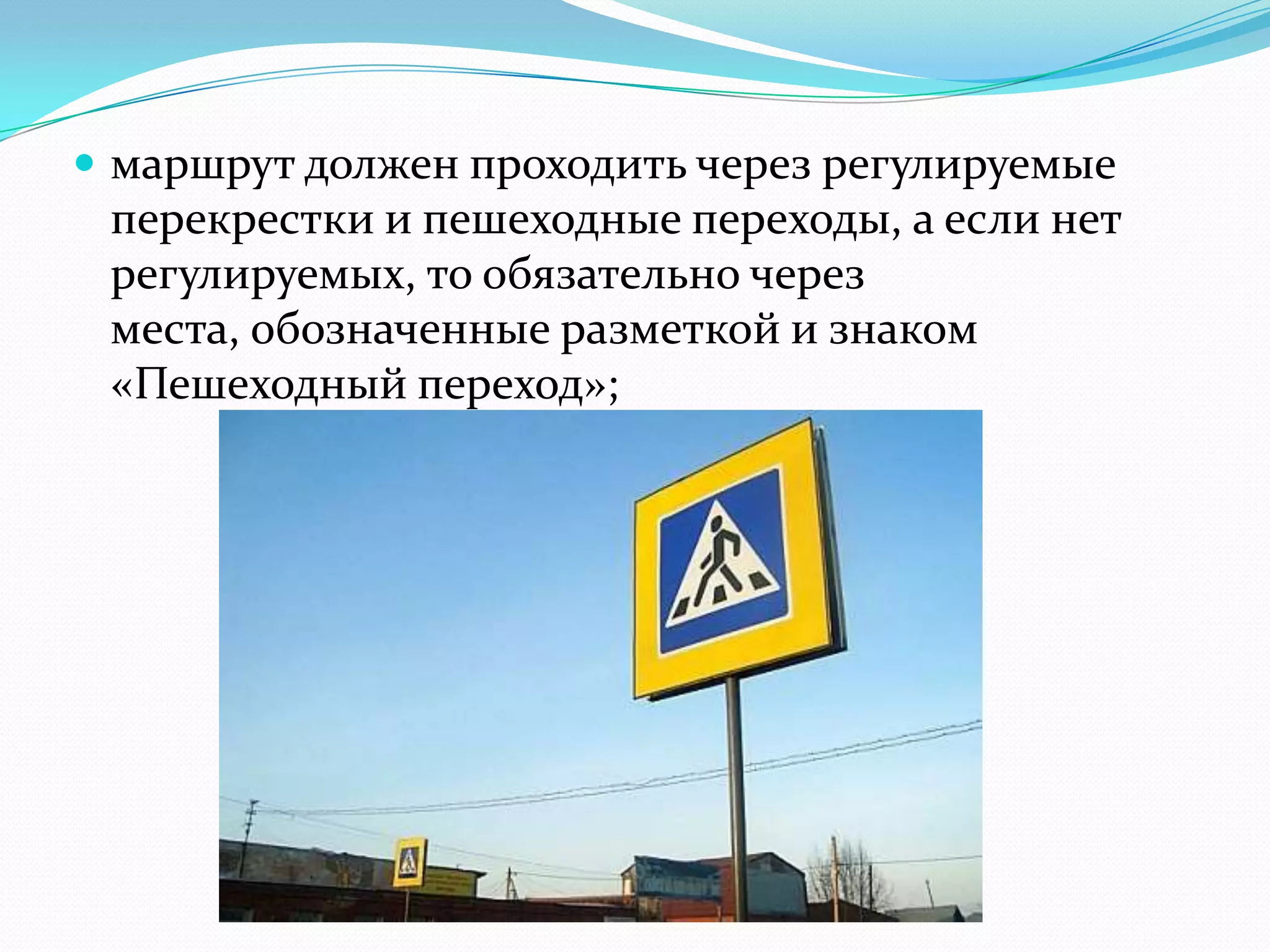  маршрут должен проходить через регулируемые
перекрестки и пешеходные переходы, а если нет
регулируемых, то обязательно через
места, обозначенные разметкой и знаком
«Пешеходный переход»;
 
