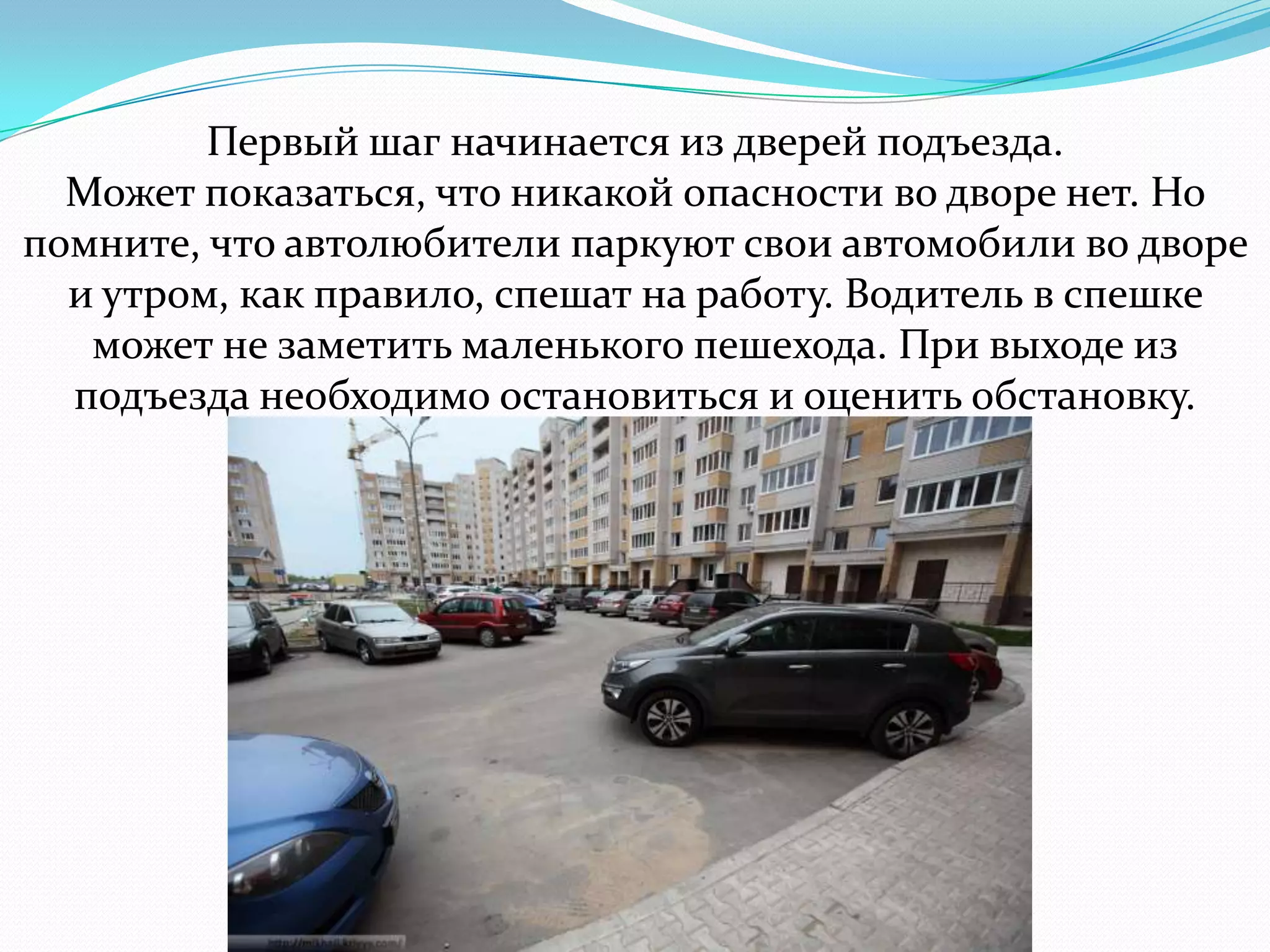 Первый шаг начинается из дверей подъезда.
Может показаться, что никакой опасности во дворе нет. Но
помните, что автолюбители паркуют свои автомобили во дворе
и утром, как правило, спешат на работу. Водитель в спешке
может не заметить маленького пешехода. При выходе из
подъезда необходимо остановиться и оценить обстановку.
 