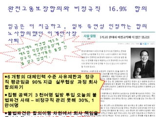 완전고용보장합의와 비정규직  16.9%  합의
임금은 더 지급하고 , 일부 유연성 인정하는 합의
노사합의했던 이계안사장 해고 , 정갑득위원장 
사퇴
●6 개항의 대체인력 수준 사유제한과 정규
직 평균임금 90% 지급 실무협상 과정 회사
합의파기
●집행 공백기 3 천여명 일방 투입 오늘의 불
법파견 사태 – 비정규직 관리 못해 30%, 1
만여명
●불법파견은 합의이행 차원에서 회사 책임을
당시에도 파견법 제 5 조 ‘
제조업 직접생산공정’에 비
정규직 파견사용은 불법 인
줄 알고 있었다 .
 