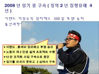 2008 년 임기 중 구속 ( 징역 2 년 집행유예 4
년 )
이랜드 비정규직 정리해고 500 일 투쟁 승리
울산과학대 비정규직 투쟁 / 용인기업 불파투쟁
● 이랜드 . 홈에버 정리해고 투쟁 승리
● 노동자 제 2 인생 설계 프로젝트 수행
●10 만 조직화 사업 구속으로 중단
● 임기를 마치지 못하고 2 심에서 구속
 
