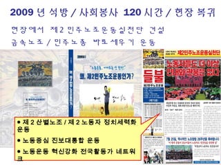 2009 년 석방 / 사회봉사 120 시간 / 현장 복귀
현장에서 제 2 민주노조운동실천단 건설
금속노조 / 민주노총 바로세우기 운동
● 제 2 산별노조 / 제 2 노동자 정치세력화
운동
● 노동중심 진보대통합 운동
● 노동운동 혁신강화 전국활동가 네트워
크
 